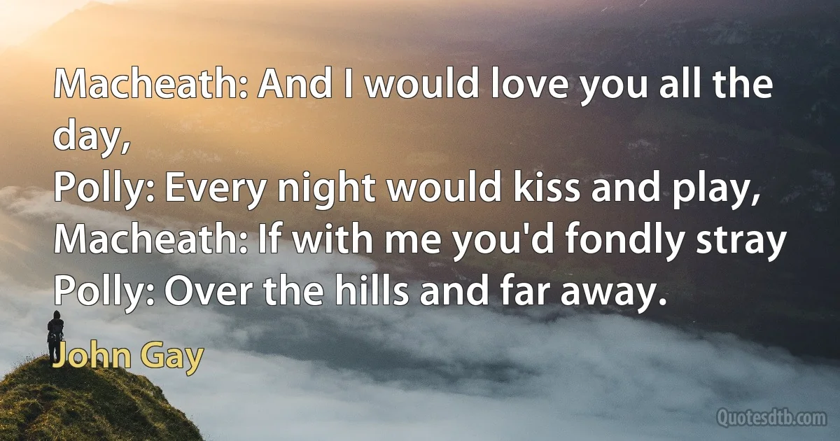 Macheath: And I would love you all the day,
Polly: Every night would kiss and play,
Macheath: If with me you'd fondly stray
Polly: Over the hills and far away. (John Gay)