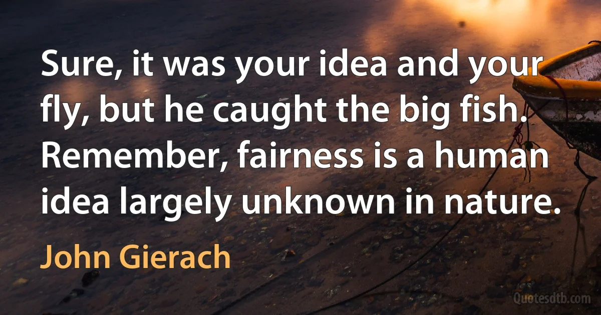 Sure, it was your idea and your fly, but he caught the big fish. Remember, fairness is a human idea largely unknown in nature. (John Gierach)