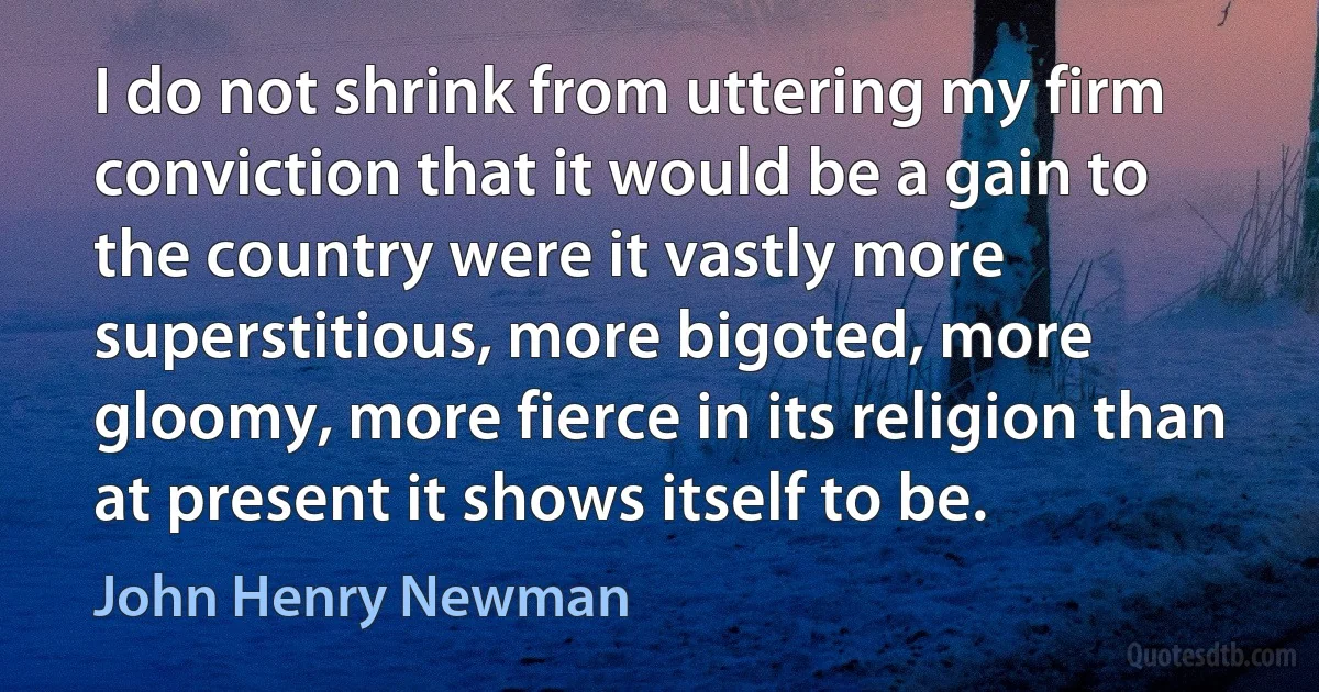 I do not shrink from uttering my firm conviction that it would be a gain to the country were it vastly more superstitious, more bigoted, more gloomy, more fierce in its religion than at present it shows itself to be. (John Henry Newman)