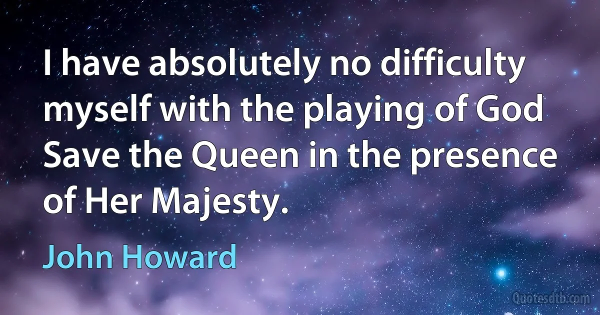 I have absolutely no difficulty myself with the playing of God Save the Queen in the presence of Her Majesty. (John Howard)