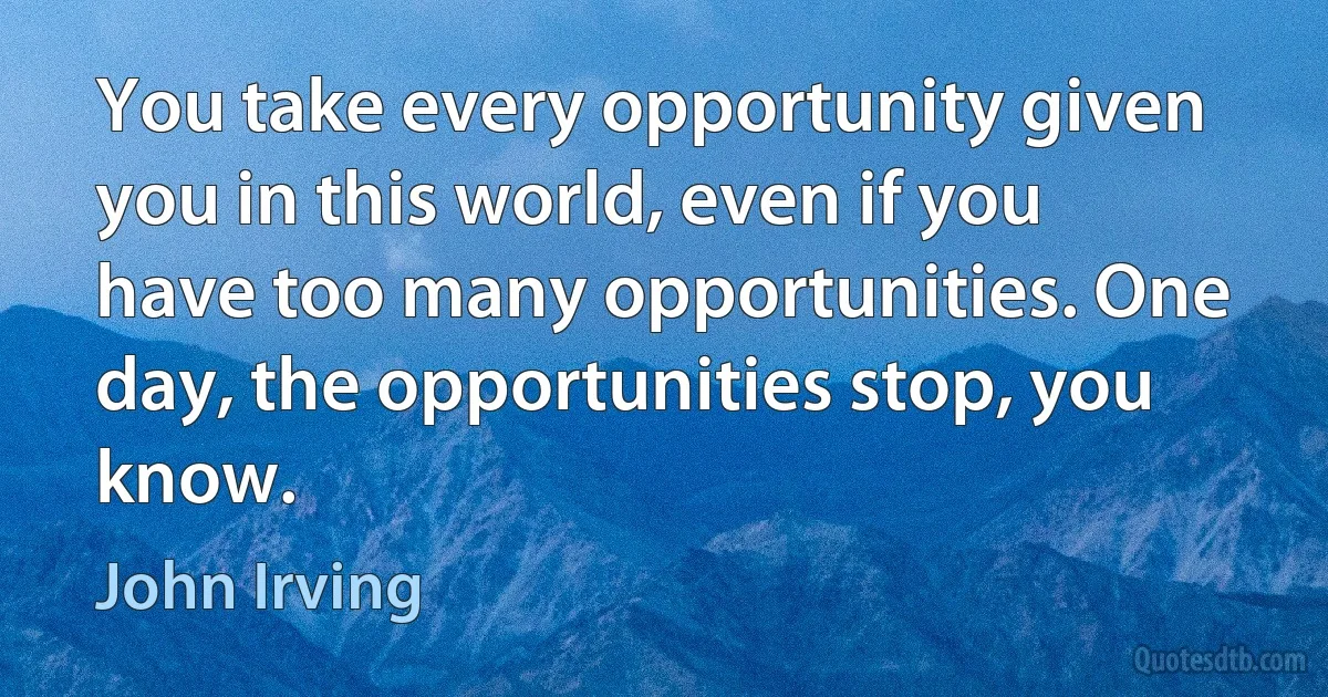 You take every opportunity given you in this world, even if you have too many opportunities. One day, the opportunities stop, you know. (John Irving)