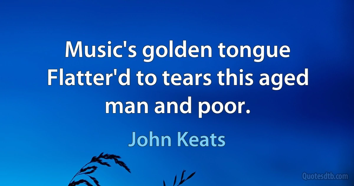 Music's golden tongue
Flatter'd to tears this aged man and poor. (John Keats)