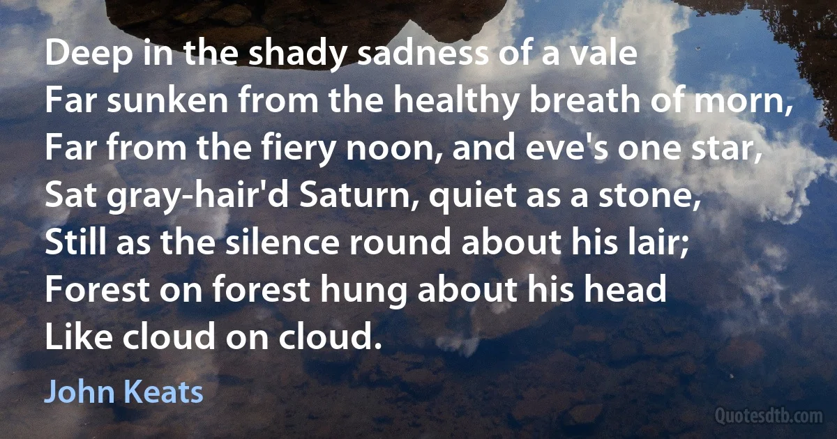 Deep in the shady sadness of a vale
Far sunken from the healthy breath of morn,
Far from the fiery noon, and eve's one star,
Sat gray-hair'd Saturn, quiet as a stone,
Still as the silence round about his lair;
Forest on forest hung about his head
Like cloud on cloud. (John Keats)