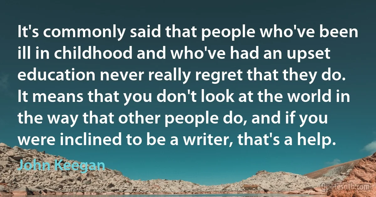 It's commonly said that people who've been ill in childhood and who've had an upset education never really regret that they do. It means that you don't look at the world in the way that other people do, and if you were inclined to be a writer, that's a help. (John Keegan)