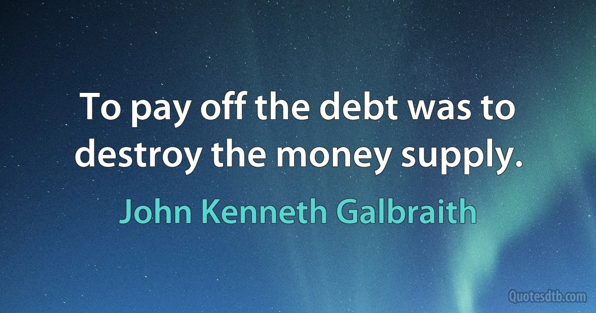 To pay off the debt was to destroy the money supply. (John Kenneth Galbraith)