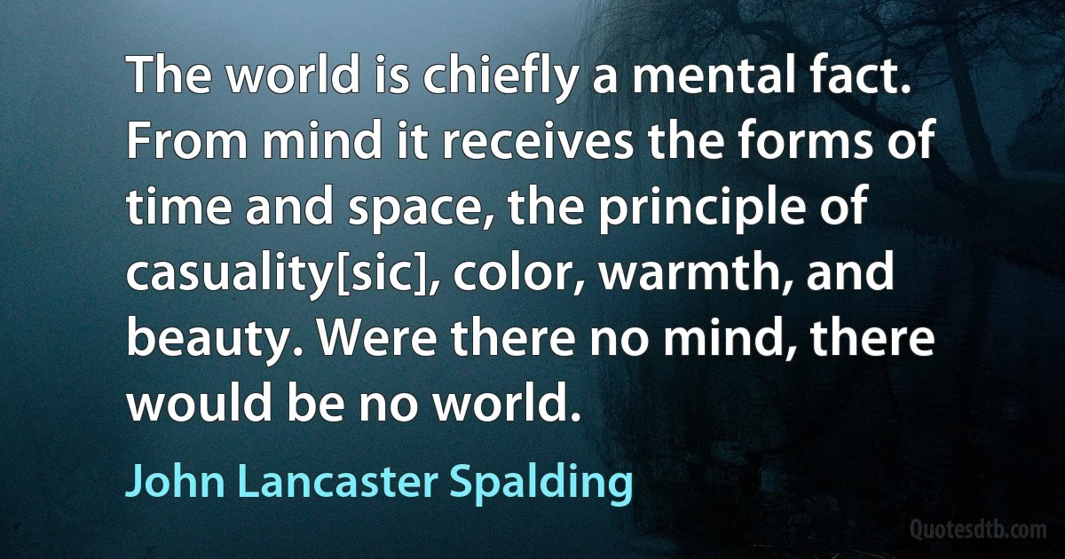 The world is chiefly a mental fact. From mind it receives the forms of time and space, the principle of casuality[sic], color, warmth, and beauty. Were there no mind, there would be no world. (John Lancaster Spalding)