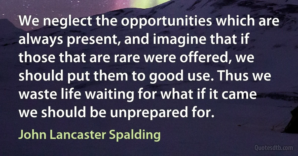 We neglect the opportunities which are always present, and imagine that if those that are rare were offered, we should put them to good use. Thus we waste life waiting for what if it came we should be unprepared for. (John Lancaster Spalding)