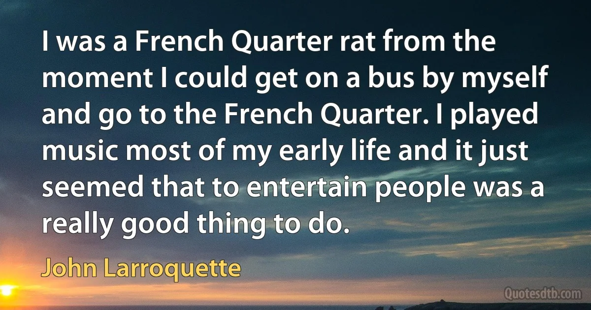 I was a French Quarter rat from the moment I could get on a bus by myself and go to the French Quarter. I played music most of my early life and it just seemed that to entertain people was a really good thing to do. (John Larroquette)