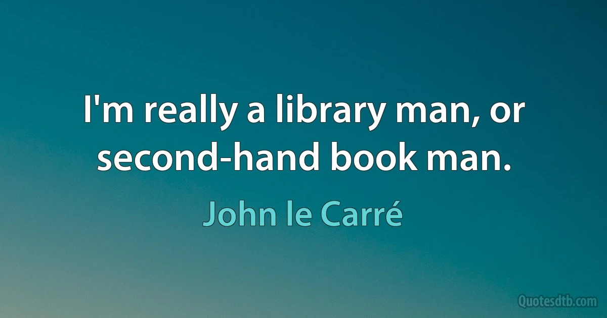 I'm really a library man, or second-hand book man. (John le Carré)