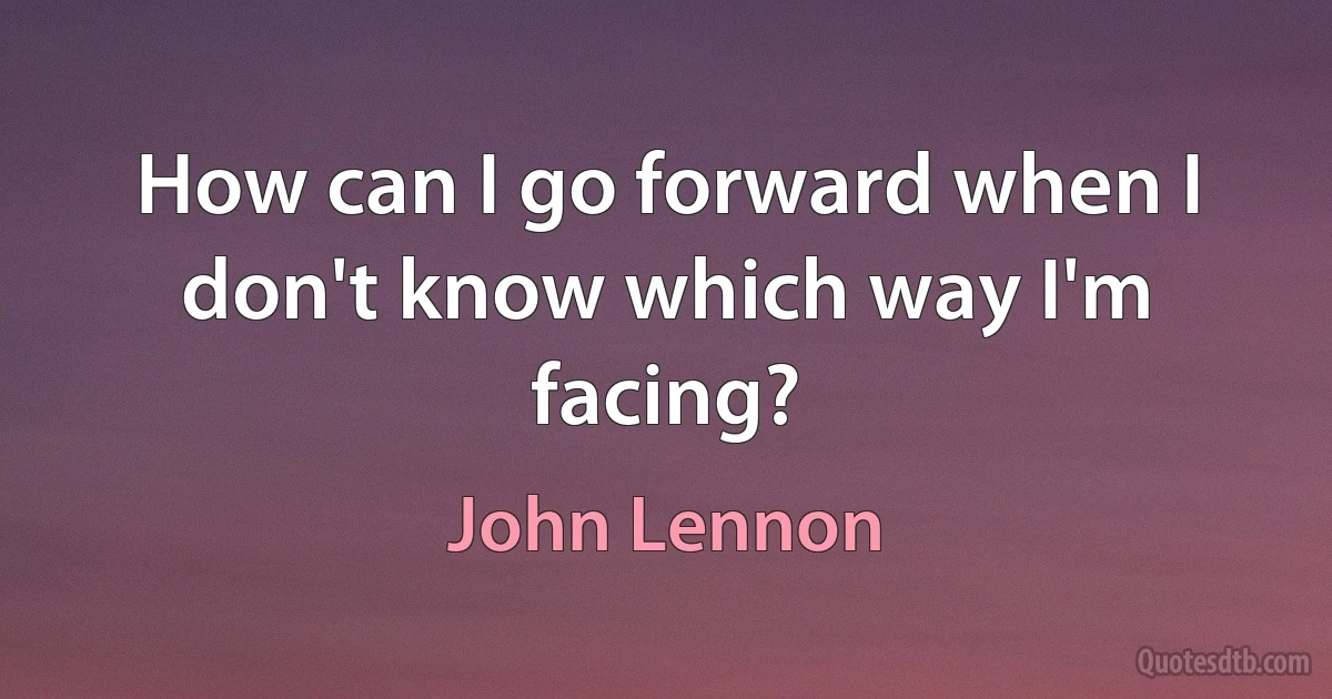 How can I go forward when I don't know which way I'm facing? (John Lennon)