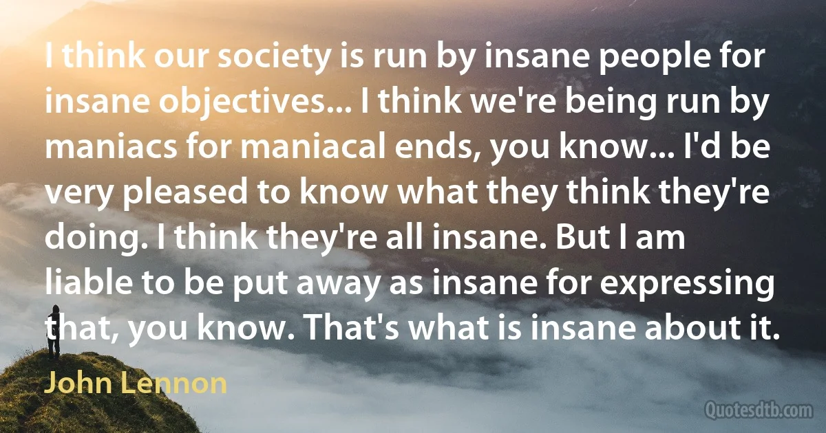 I think our society is run by insane people for insane objectives... I think we're being run by maniacs for maniacal ends, you know... I'd be very pleased to know what they think they're doing. I think they're all insane. But I am liable to be put away as insane for expressing that, you know. That's what is insane about it. (John Lennon)