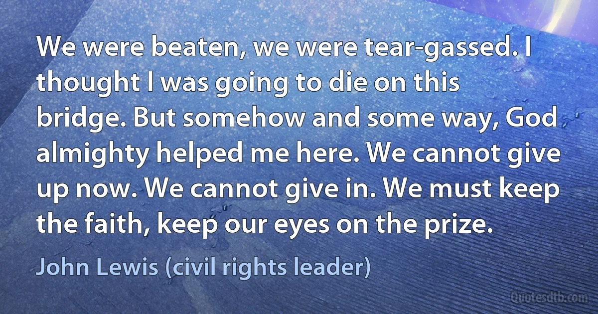 We were beaten, we were tear-gassed. I thought I was going to die on this bridge. But somehow and some way, God almighty helped me here. We cannot give up now. We cannot give in. We must keep the faith, keep our eyes on the prize. (John Lewis (civil rights leader))