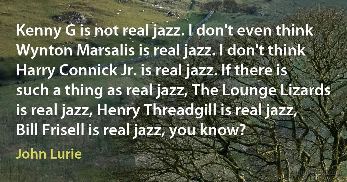 Kenny G is not real jazz. I don't even think Wynton Marsalis is real jazz. I don't think Harry Connick Jr. is real jazz. If there is such a thing as real jazz, The Lounge Lizards is real jazz, Henry Threadgill is real jazz, Bill Frisell is real jazz, you know? (John Lurie)