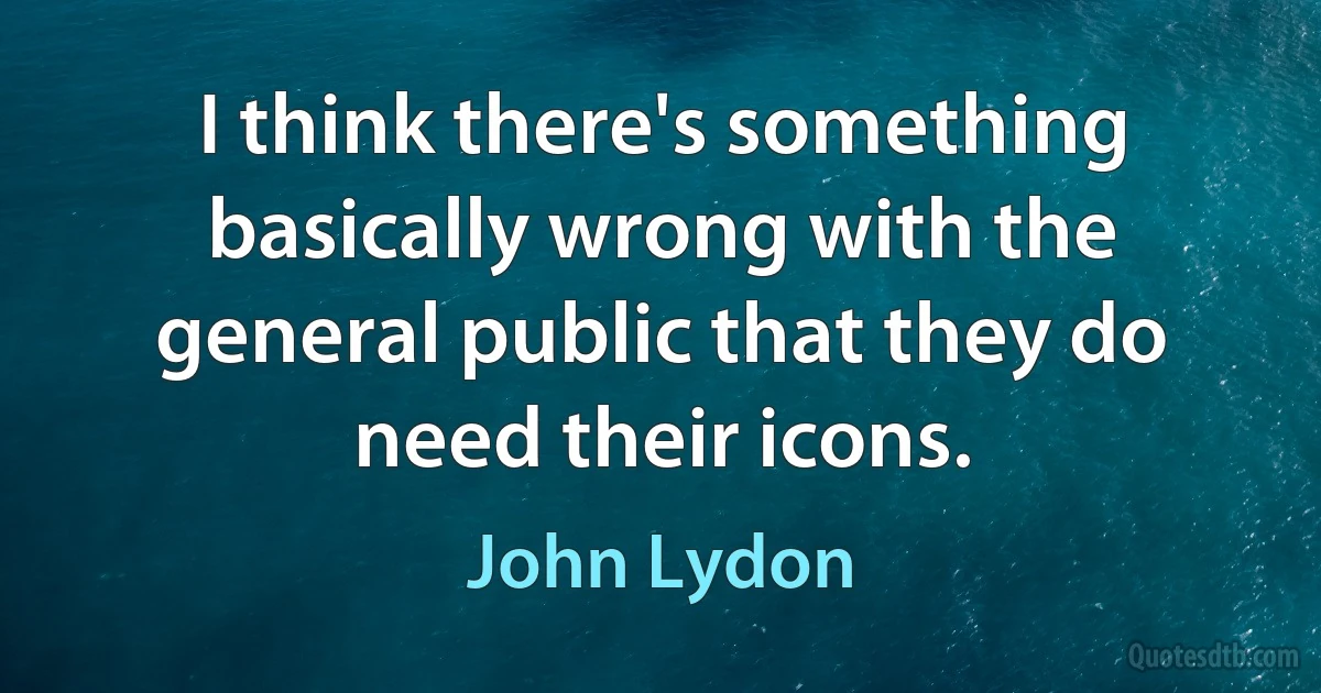 I think there's something basically wrong with the general public that they do need their icons. (John Lydon)