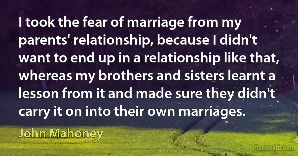 I took the fear of marriage from my parents' relationship, because I didn't want to end up in a relationship like that, whereas my brothers and sisters learnt a lesson from it and made sure they didn't carry it on into their own marriages. (John Mahoney)