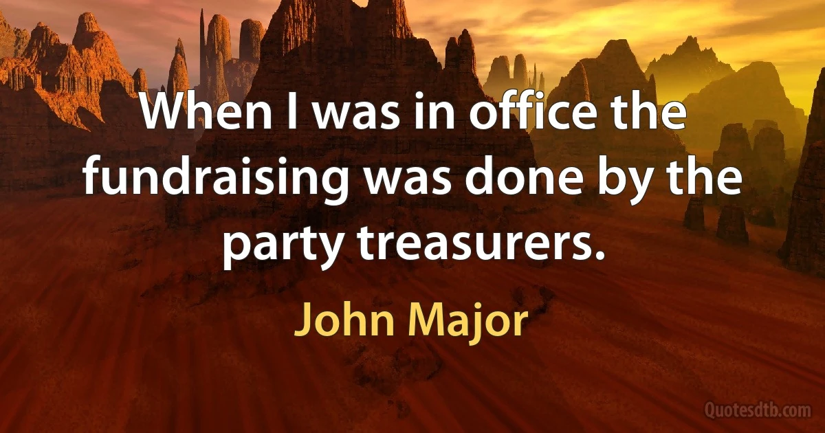 When I was in office the fundraising was done by the party treasurers. (John Major)