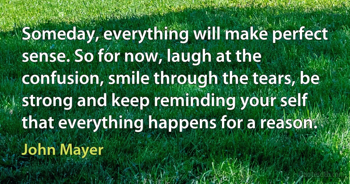 Someday, everything will make perfect sense. So for now, laugh at the confusion, smile through the tears, be strong and keep reminding your self that everything happens for a reason. (John Mayer)