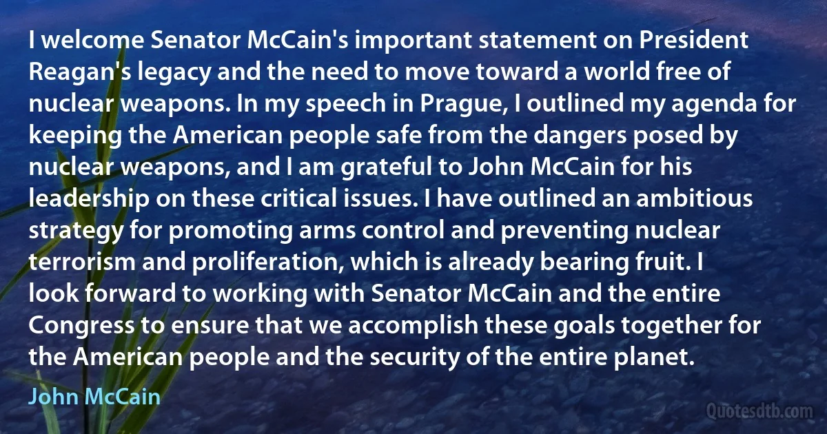 I welcome Senator McCain's important statement on President Reagan's legacy and the need to move toward a world free of nuclear weapons. In my speech in Prague, I outlined my agenda for keeping the American people safe from the dangers posed by nuclear weapons, and I am grateful to John McCain for his leadership on these critical issues. I have outlined an ambitious strategy for promoting arms control and preventing nuclear terrorism and proliferation, which is already bearing fruit. I look forward to working with Senator McCain and the entire Congress to ensure that we accomplish these goals together for the American people and the security of the entire planet. (John McCain)