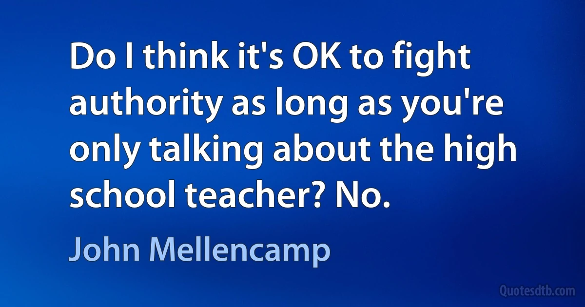 Do I think it's OK to fight authority as long as you're only talking about the high school teacher? No. (John Mellencamp)