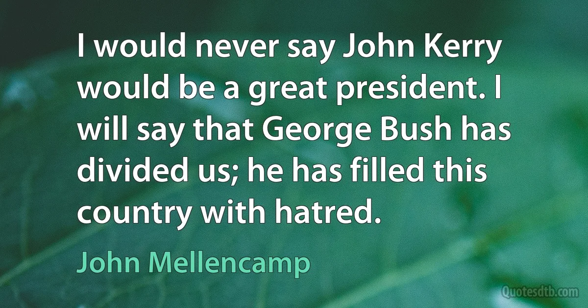 I would never say John Kerry would be a great president. I will say that George Bush has divided us; he has filled this country with hatred. (John Mellencamp)