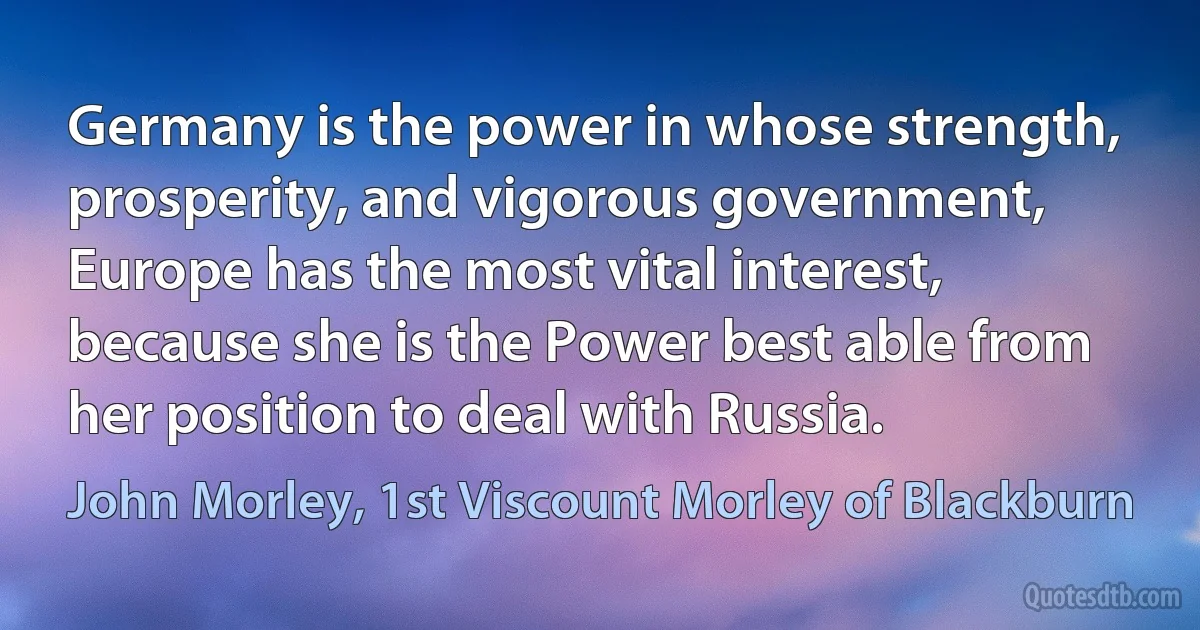 Germany is the power in whose strength, prosperity, and vigorous government, Europe has the most vital interest, because she is the Power best able from her position to deal with Russia. (John Morley, 1st Viscount Morley of Blackburn)