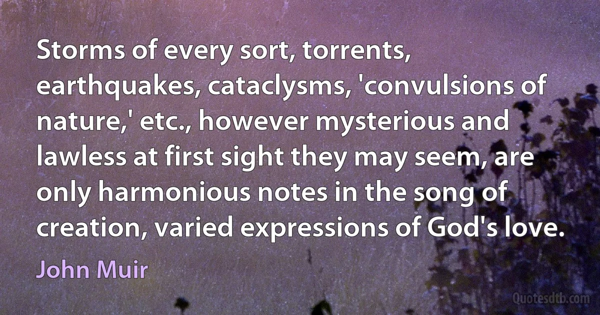 Storms of every sort, torrents, earthquakes, cataclysms, 'convulsions of nature,' etc., however mysterious and lawless at first sight they may seem, are only harmonious notes in the song of creation, varied expressions of God's love. (John Muir)