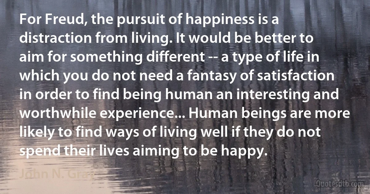 For Freud, the pursuit of happiness is a distraction from living. It would be better to aim for something different -- a type of life in which you do not need a fantasy of satisfaction in order to find being human an interesting and worthwhile experience... Human beings are more likely to find ways of living well if they do not spend their lives aiming to be happy. (John N. Gray)