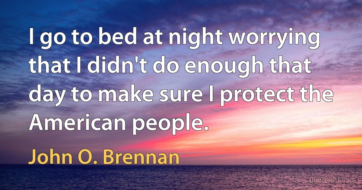 I go to bed at night worrying that I didn't do enough that day to make sure I protect the American people. (John O. Brennan)