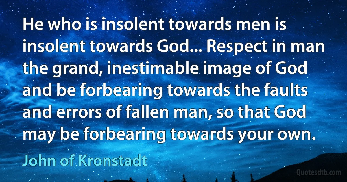 He who is insolent towards men is insolent towards God... Respect in man the grand, inestimable image of God and be forbearing towards the faults and errors of fallen man, so that God may be forbearing towards your own. (John of Kronstadt)