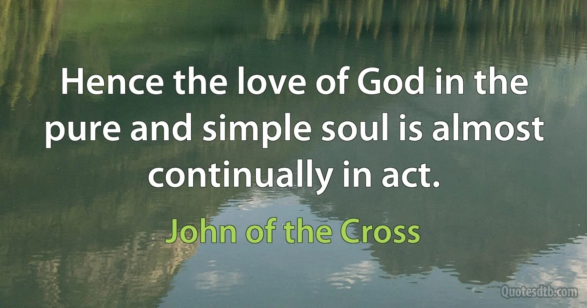 Hence the love of God in the pure and simple soul is almost continually in act. (John of the Cross)