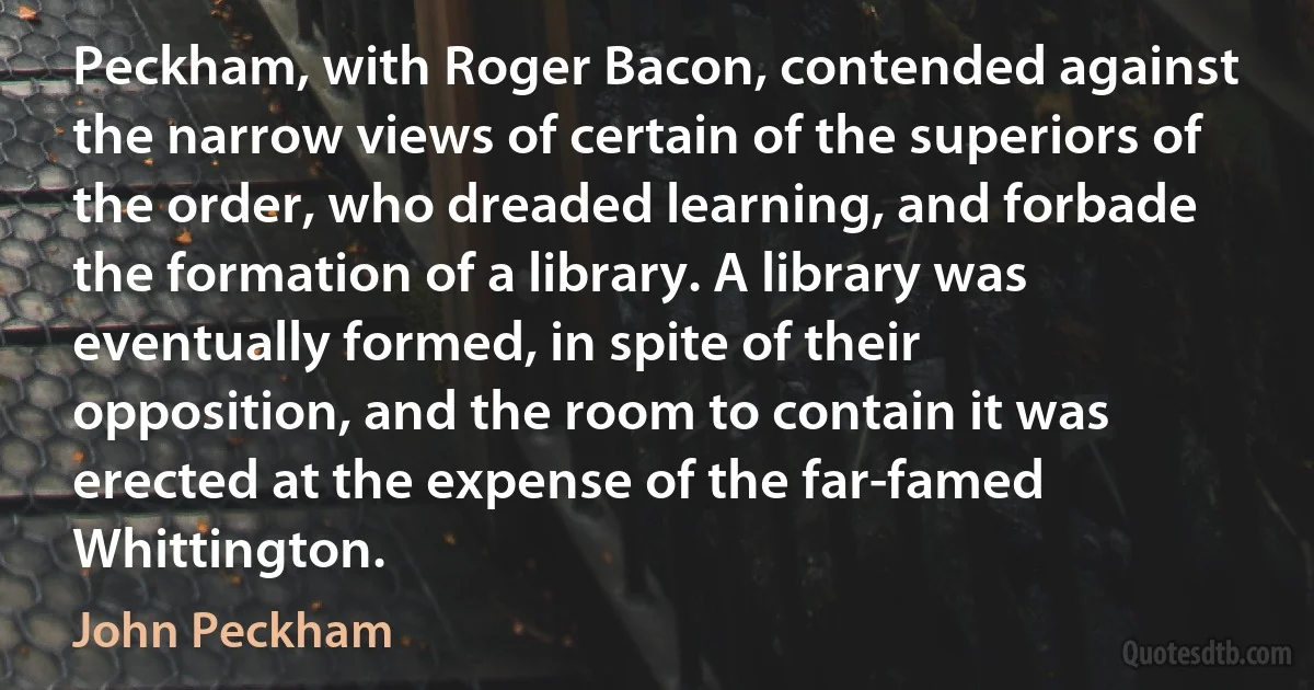 Peckham, with Roger Bacon, contended against the narrow views of certain of the superiors of the order, who dreaded learning, and forbade the formation of a library. A library was eventually formed, in spite of their opposition, and the room to contain it was erected at the expense of the far-famed Whittington. (John Peckham)