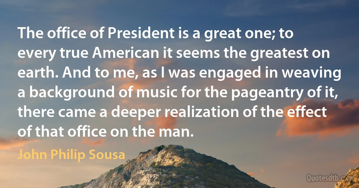 The office of President is a great one; to every true American it seems the greatest on earth. And to me, as I was engaged in weaving a background of music for the pageantry of it, there came a deeper realization of the effect of that office on the man. (John Philip Sousa)