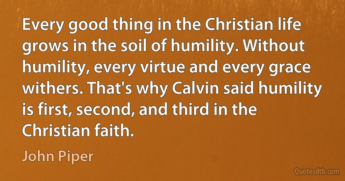 Every good thing in the Christian life grows in the soil of humility. Without humility, every virtue and every grace withers. That's why Calvin said humility is first, second, and third in the Christian faith. (John Piper)