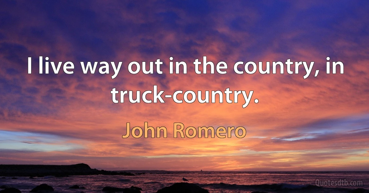 I live way out in the country, in truck-country. (John Romero)