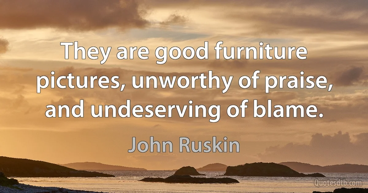 They are good furniture pictures, unworthy of praise, and undeserving of blame. (John Ruskin)