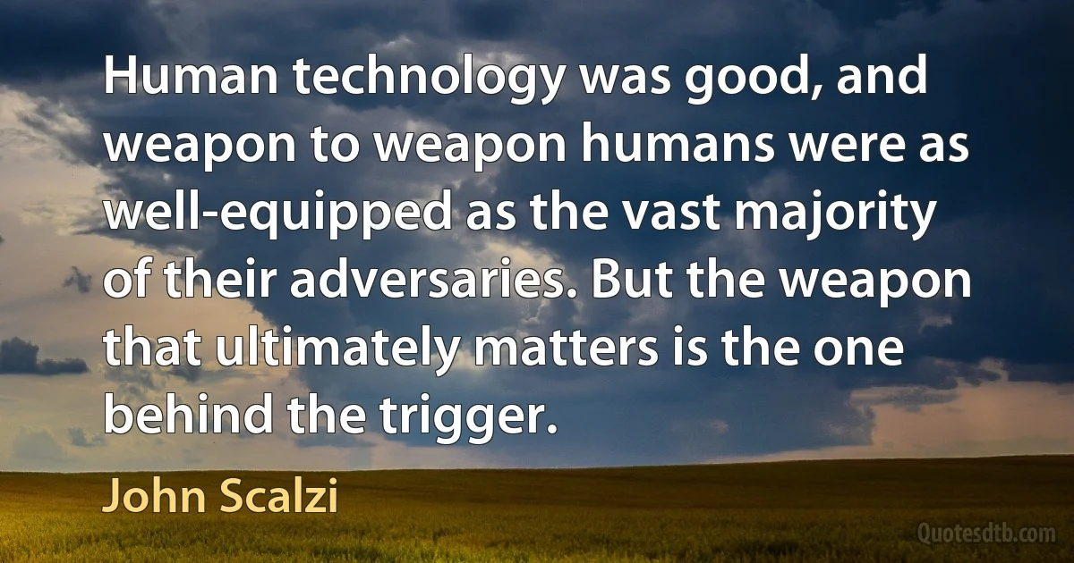 Human technology was good, and weapon to weapon humans were as well-equipped as the vast majority of their adversaries. But the weapon that ultimately matters is the one behind the trigger. (John Scalzi)