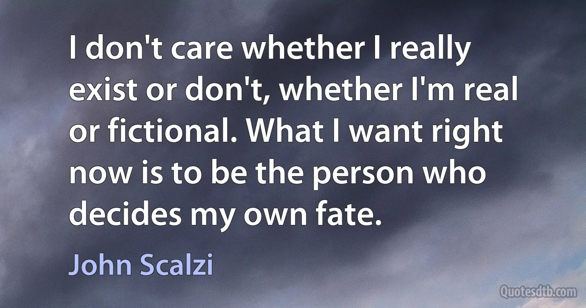 I don't care whether I really exist or don't, whether I'm real or fictional. What I want right now is to be the person who decides my own fate. (John Scalzi)