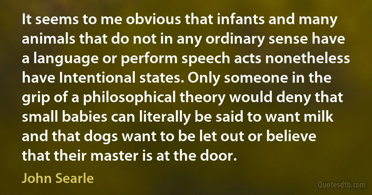 It seems to me obvious that infants and many animals that do not in any ordinary sense have a language or perform speech acts nonetheless have Intentional states. Only someone in the grip of a philosophical theory would deny that small babies can literally be said to want milk and that dogs want to be let out or believe that their master is at the door. (John Searle)