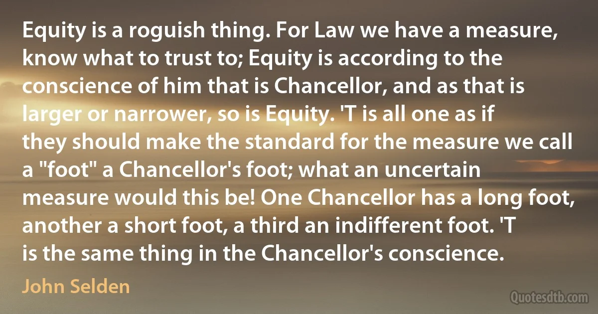 Equity is a roguish thing. For Law we have a measure, know what to trust to; Equity is according to the conscience of him that is Chancellor, and as that is larger or narrower, so is Equity. 'T is all one as if they should make the standard for the measure we call a "foot" a Chancellor's foot; what an uncertain measure would this be! One Chancellor has a long foot, another a short foot, a third an indifferent foot. 'T is the same thing in the Chancellor's conscience. (John Selden)