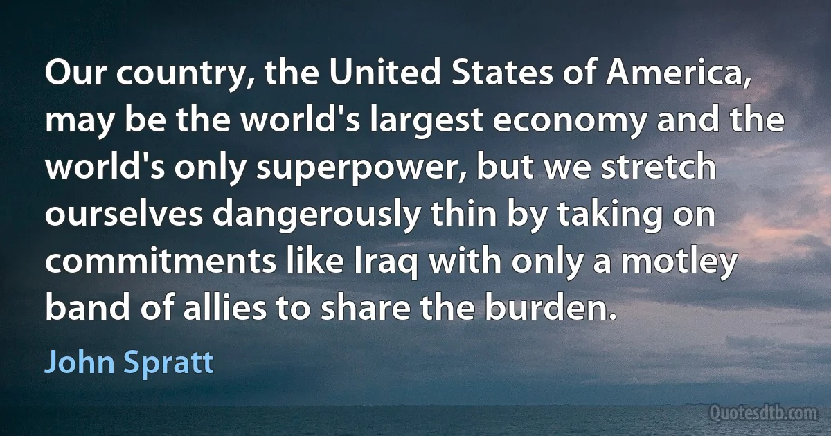 Our country, the United States of America, may be the world's largest economy and the world's only superpower, but we stretch ourselves dangerously thin by taking on commitments like Iraq with only a motley band of allies to share the burden. (John Spratt)