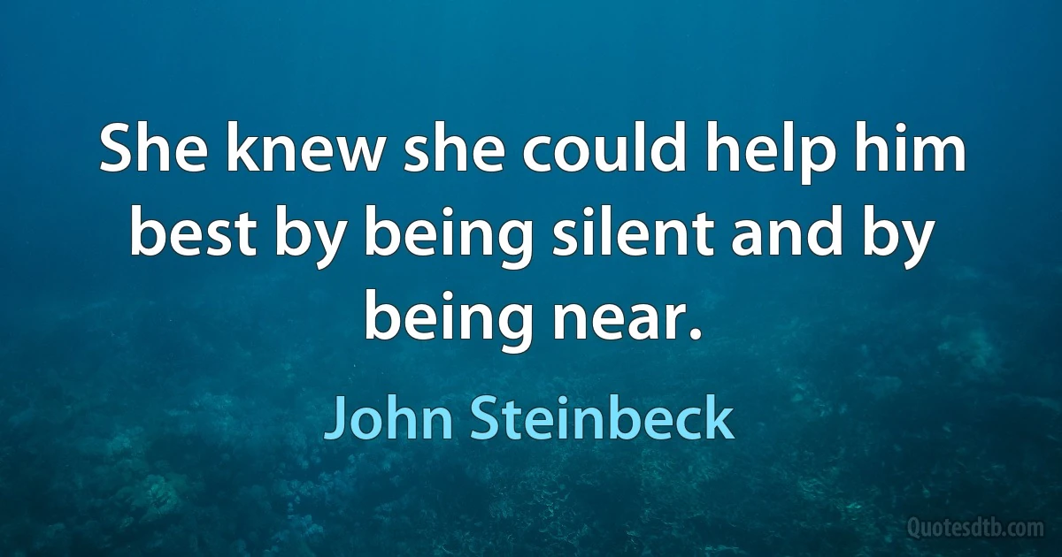 She knew she could help him best by being silent and by being near. (John Steinbeck)