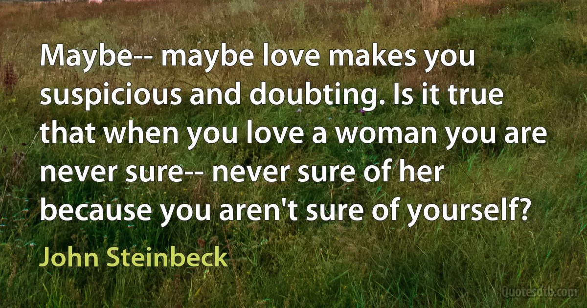 Maybe-- maybe love makes you suspicious and doubting. Is it true that when you love a woman you are never sure-- never sure of her because you aren't sure of yourself? (John Steinbeck)