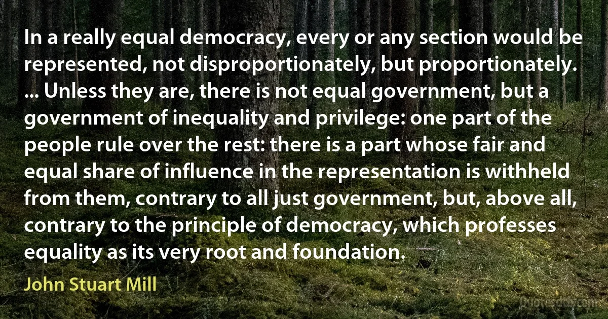 In a really equal democracy, every or any section would be represented, not disproportionately, but proportionately. ... Unless they are, there is not equal government, but a government of inequality and privilege: one part of the people rule over the rest: there is a part whose fair and equal share of influence in the representation is withheld from them, contrary to all just government, but, above all, contrary to the principle of democracy, which professes equality as its very root and foundation. (John Stuart Mill)