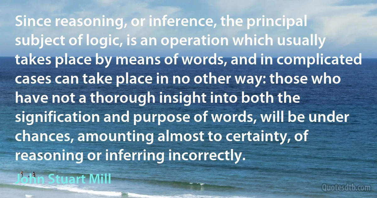 Since reasoning, or inference, the principal subject of logic, is an operation which usually takes place by means of words, and in complicated cases can take place in no other way: those who have not a thorough insight into both the signification and purpose of words, will be under chances, amounting almost to certainty, of reasoning or inferring incorrectly. (John Stuart Mill)