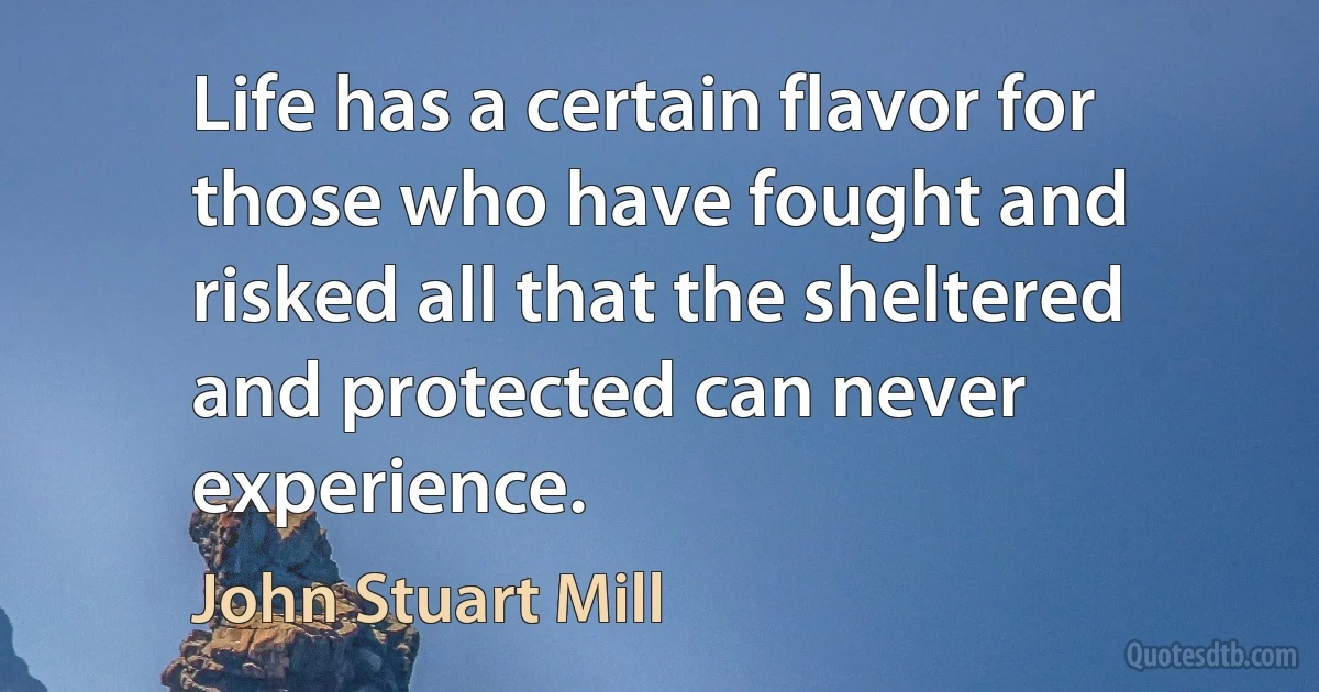 Life has a certain flavor for those who have fought and risked all that the sheltered and protected can never experience. (John Stuart Mill)