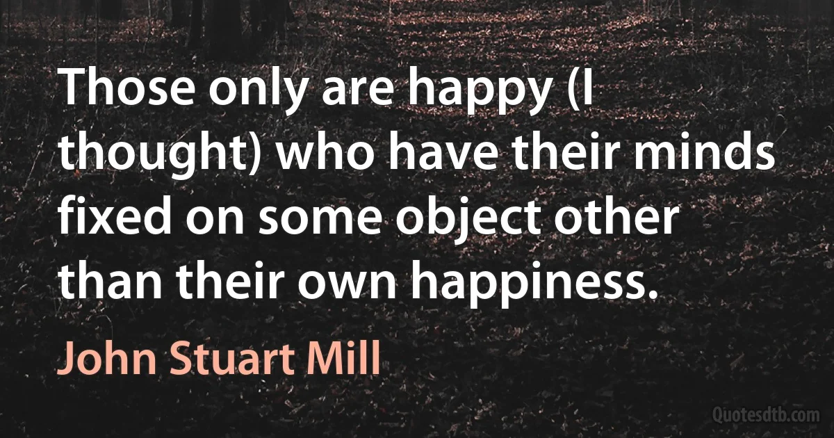 Those only are happy (I thought) who have their minds fixed on some object other than their own happiness. (John Stuart Mill)