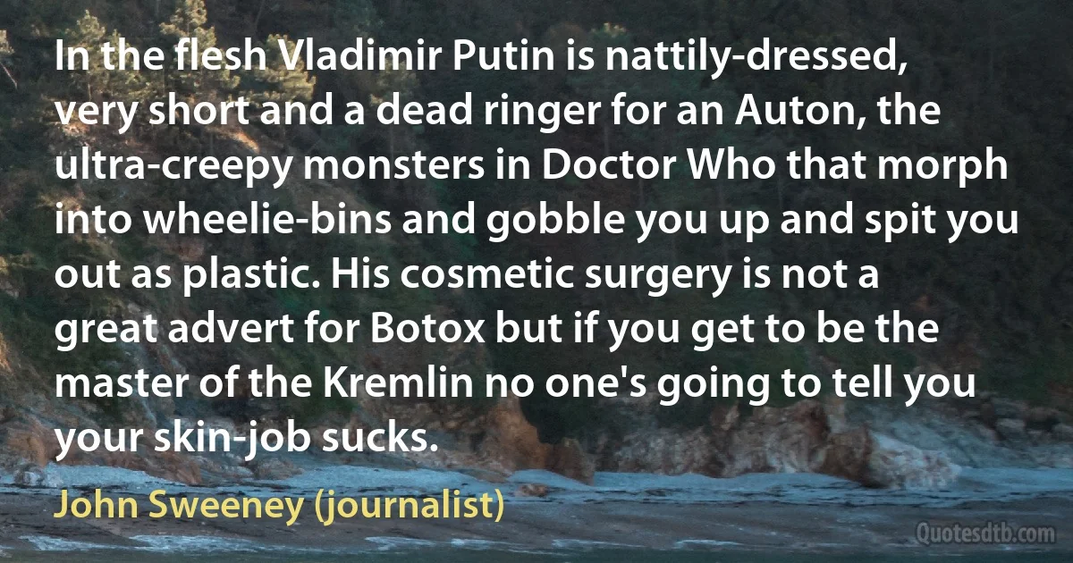 In the flesh Vladimir Putin is nattily-dressed, very short and a dead ringer for an Auton, the ultra-creepy monsters in Doctor Who that morph into wheelie-bins and gobble you up and spit you out as plastic. His cosmetic surgery is not a great advert for Botox but if you get to be the master of the Kremlin no one's going to tell you your skin-job sucks. (John Sweeney (journalist))