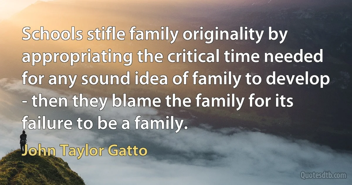 Schools stifle family originality by appropriating the critical time needed for any sound idea of family to develop - then they blame the family for its failure to be a family. (John Taylor Gatto)