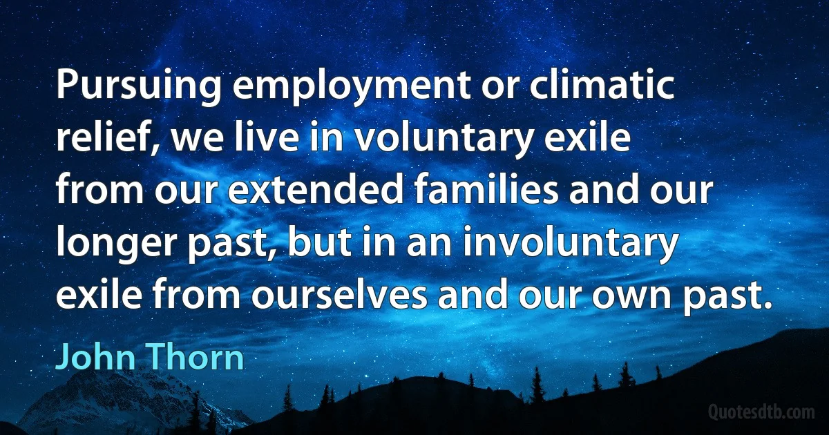 Pursuing employment or climatic relief, we live in voluntary exile from our extended families and our longer past, but in an involuntary exile from ourselves and our own past. (John Thorn)