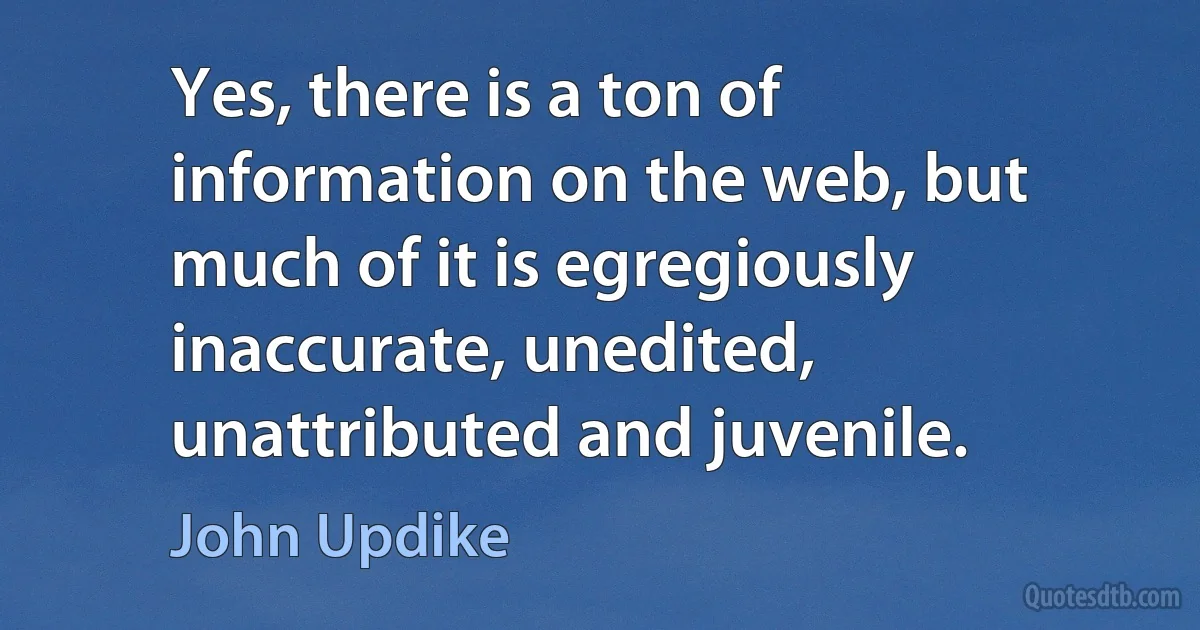 Yes, there is a ton of information on the web, but much of it is egregiously inaccurate, unedited, unattributed and juvenile. (John Updike)